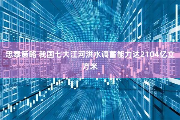忠泰策略 我国七大江河洪水调蓄能力达2104亿立方米