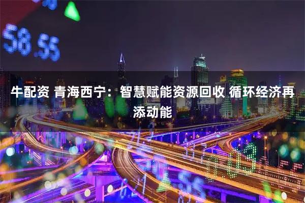 牛配资 青海西宁：智慧赋能资源回收 循环经济再添动能