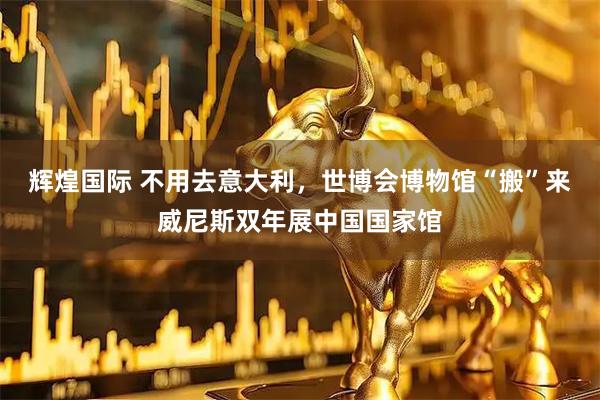 辉煌国际 不用去意大利，世博会博物馆“搬”来威尼斯双年展中国国家馆