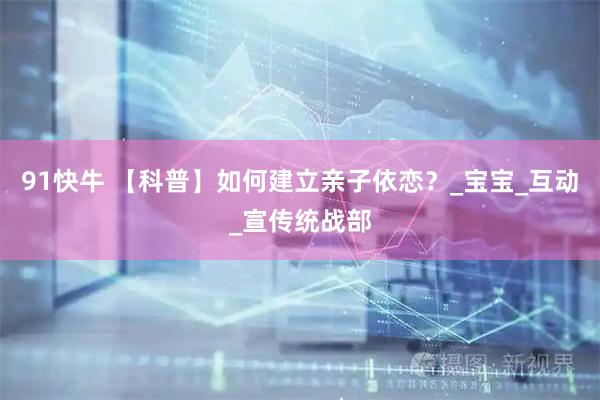 91快牛 【科普】如何建立亲子依恋？_宝宝_互动_宣传统战部