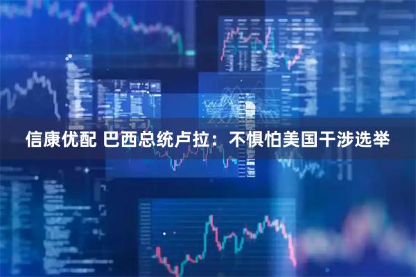 信康优配 巴西总统卢拉：不惧怕美国干涉选举