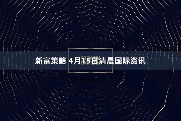 新富策略 4月15日清晨国际资讯