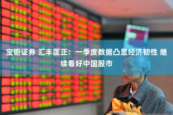宝钜证券 汇丰匡正：一季度数据凸显经济韧性 继续看好中国股市
