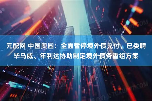 元配网 中国奥园：全面暂停境外债兑付，已委聘毕马威、年利达协助制定境外债务重组方案
