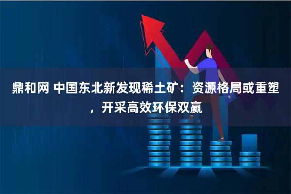 鼎和网 中国东北新发现稀土矿：资源格局或重塑，开采高效环保双赢