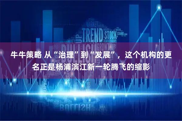牛牛策略 从“治理”到“发展”，这个机构的更名正是杨浦滨江新一轮腾飞的缩影