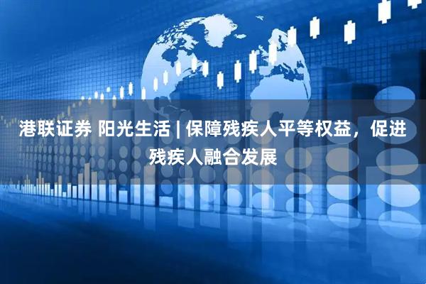 港联证券 阳光生活 | 保障残疾人平等权益，促进残疾人融合发展