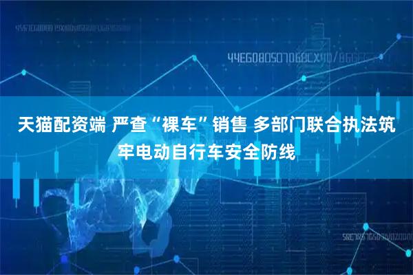 天猫配资端 严查“裸车”销售 多部门联合执法筑牢电动自行车安全防线