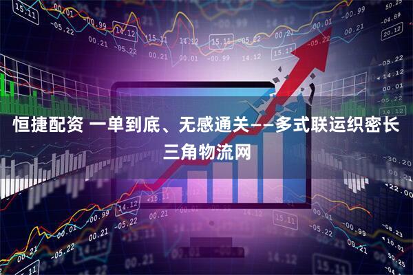 恒捷配资 一单到底、无感通关——多式联运织密长三角物流网