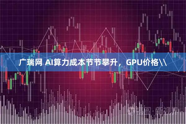 广瑞网 AI算力成本节节攀升，GPU价格\