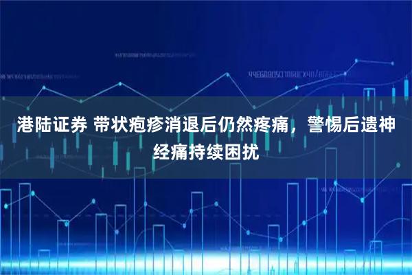 港陆证券 带状疱疹消退后仍然疼痛，警惕后遗神经痛持续困扰