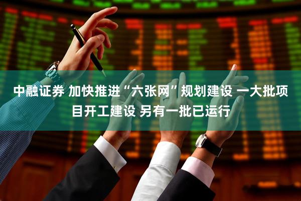 中融证券 加快推进“六张网”规划建设 一大批项目开工建设 另有一批已运行