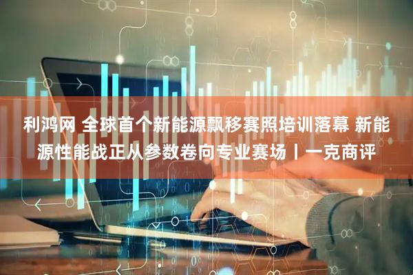 利鸿网 全球首个新能源飘移赛照培训落幕 新能源性能战正从参数卷向专业赛场丨一克商评