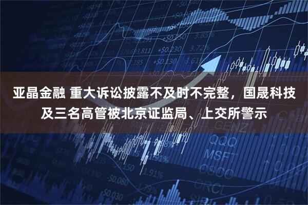 亚晶金融 重大诉讼披露不及时不完整，国晟科技及三名高管被北京证监局、上交所警示