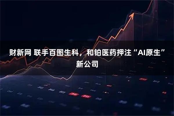 财新网 联手百图生科，和铂医药押注“AI原生”新公司