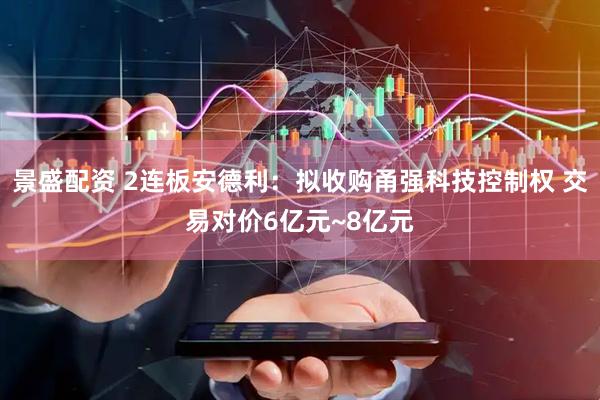 景盛配资 2连板安德利：拟收购甬强科技控制权 交易对价6亿元~8亿元